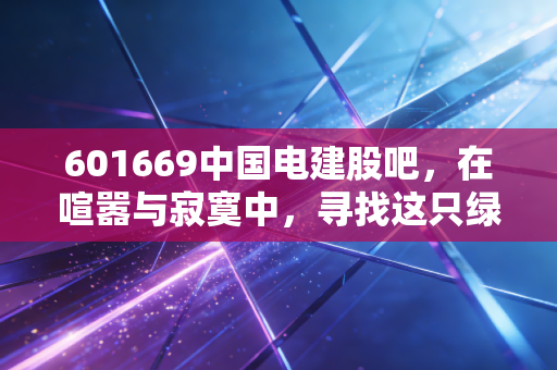 601669中国电建股吧，在喧嚣与寂寞中，寻找这只绿电巨兽的长期价值