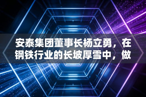 安泰集团董事长杨立勇，在钢铁行业的长坡厚雪中，做一个坚定的长期主义者