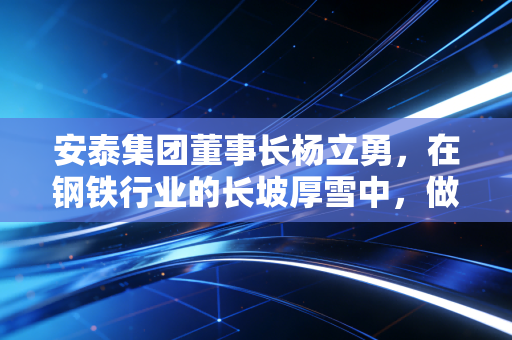 安泰集团董事长杨立勇，在钢铁行业的长坡厚雪中，做一个坚定的长期主义者