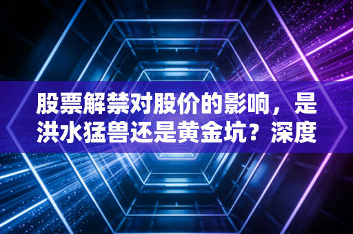 股票解禁对股价的影响，是洪水猛兽还是黄金坑？深度解析与实战应对