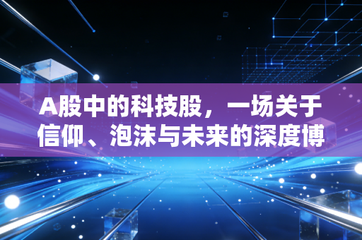 A股中的科技股，一场关于信仰、泡沫与未来的深度博弈