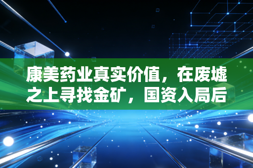 康美药业真实价值，在废墟之上寻找金矿，国资入局后的重生与隐忧
