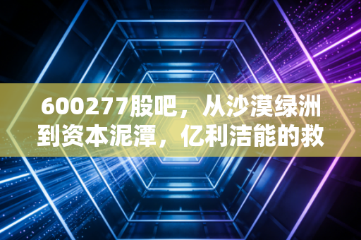 600277股吧,从沙漠绿洲到资本泥潭,亿利洁能的救赎之路还有多远?