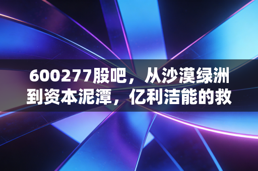 600277股吧,从沙漠绿洲到资本泥潭,亿利洁能的救赎之路还有多远?