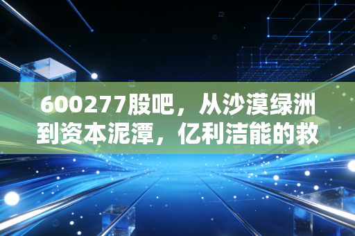 600277股吧，从沙漠绿洲到资本泥潭，亿利洁能的救赎之路还有多远？
