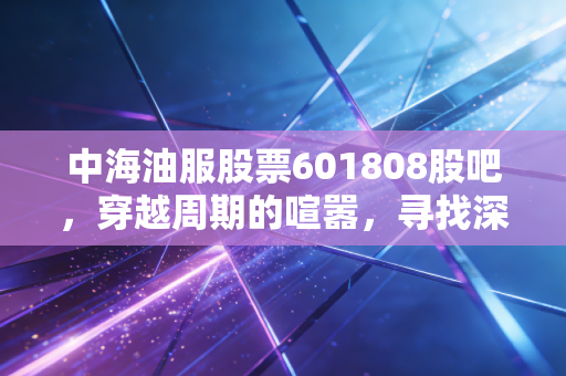 中海油服股票601808股吧，穿越周期的喧嚣，寻找深海里的定海神针