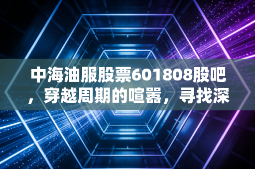 中海油服股票601808股吧，穿越周期的喧嚣，寻找深海里的定海神针