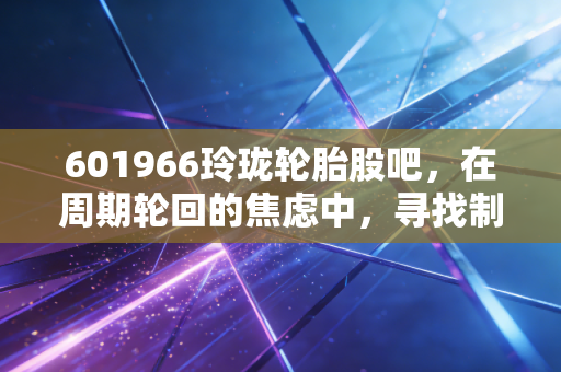 601966玲珑轮胎股吧，在周期轮回的焦虑中，寻找制造业的隐形冠军