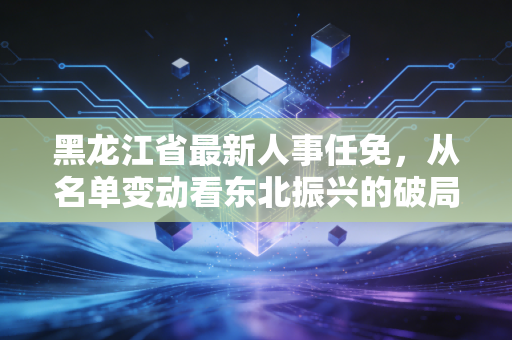 黑龙江省最新人事任免，从名单变动看东北振兴的破局与立新