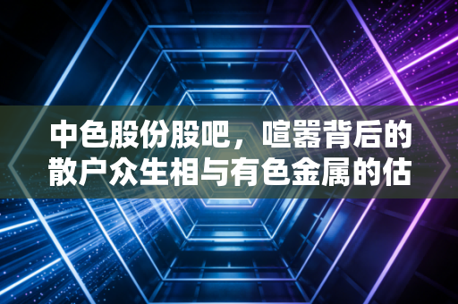 中色股份股吧，喧嚣背后的散户众生相与有色金属的估值修复之路