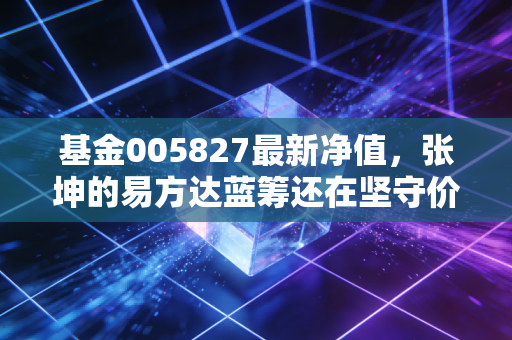 基金005827最新净值，张坤的易方达蓝筹还在坚守价值吗？—— 一个关于时间与耐心的故事