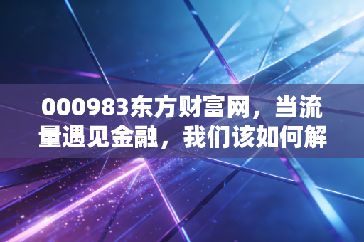 000983东方财富网，当流量遇见金融，我们该如何解读这个散户大本营的财富密码？