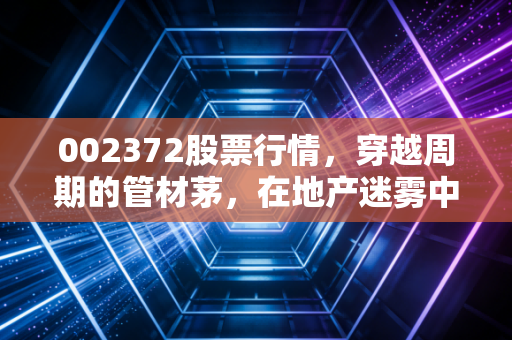 002372股票行情，穿越周期的管材茅，在地产迷雾中我们该如何坚守？