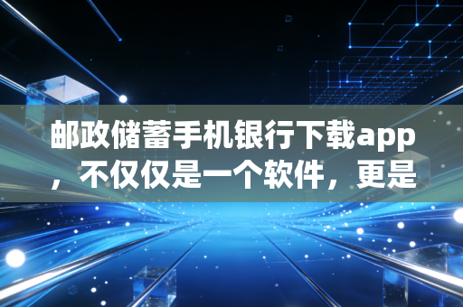 邮政储蓄手机银行下载app，不仅仅是一个软件，更是连接你我的普惠金融纽带