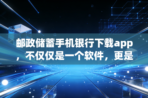 邮政储蓄手机银行下载app，不仅仅是一个软件，更是连接你我的普惠金融纽带