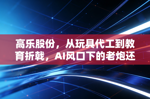 高乐股份，从玩具代工到教育折戟，AI风口下的老炮还能翻身吗？