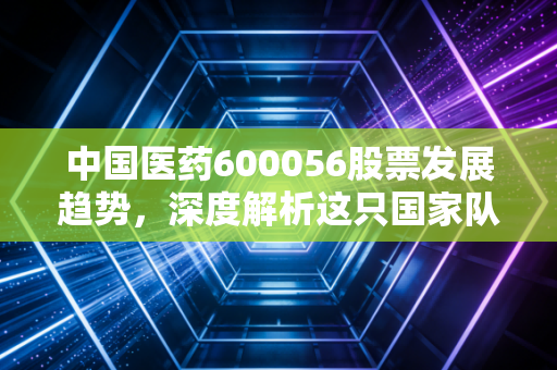中国医药600056股票发展趋势，深度解析这只国家队选手的韧性与其未来的价值重估