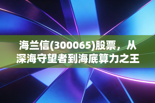 海兰信(300065)股票,从深海守望者到海底算力之王,这艘船能乘风破浪吗?