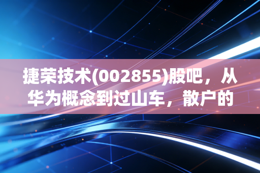 捷荣技术(002855)股吧，从华为概念到过山车，散户的一场爱恨情仇