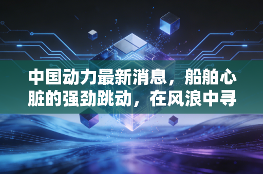 中国动力最新消息，船舶心脏的强劲跳动，在风浪中寻找确定性投资价值