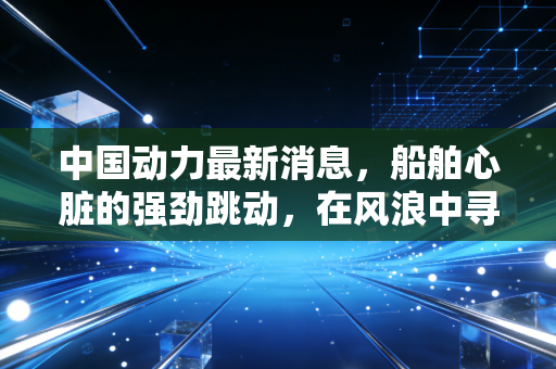 中国动力最新消息，船舶心脏的强劲跳动，在风浪中寻找确定性投资价值