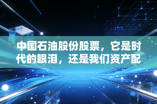 中国石油股份股票，它是时代的眼泪，还是我们资产配置里的压舱石？