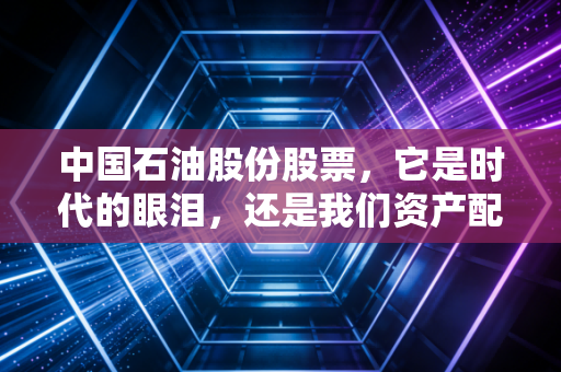 中国石油股份股票，它是时代的眼泪，还是我们资产配置里的压舱石？