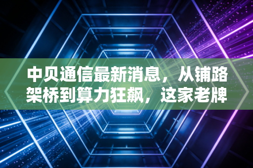 中贝通信最新消息，从铺路架桥到算力狂飙，这家老牌通信商的AI赌局你看懂了吗？