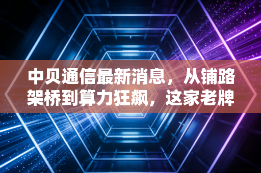 中贝通信最新消息,从铺路架桥到算力狂飙,这家老牌通信商的AI赌局你看懂了吗?