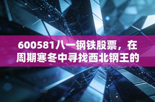 600581八一钢铁股票,在周期寒冬中寻找西北钢王的破冰时刻