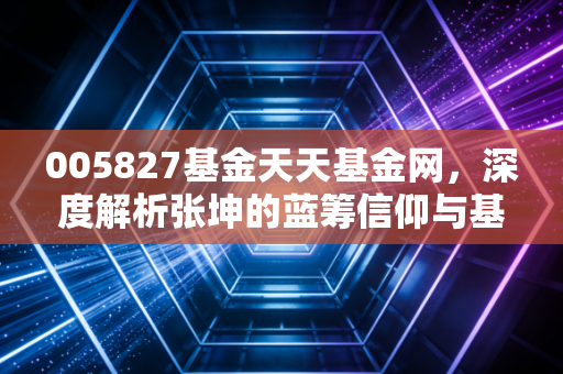 005827基金天天基金网，深度解析张坤的蓝筹信仰与基民的悲欢离合