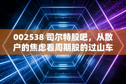 002538 司尔特股吧，从散户的焦虑看周期股的过山车人生——一位老股民的碎碎念与深度复盘