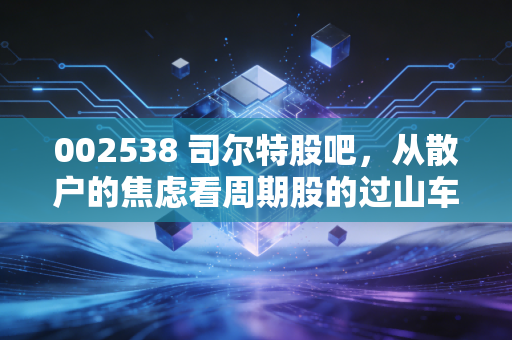 002538 司尔特股吧，从散户的焦虑看周期股的过山车人生——一位老股民的碎碎念与深度复盘