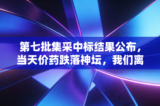 第七批集采中标结果公布,当天价药跌落神坛,我们离看病自由还有多远?