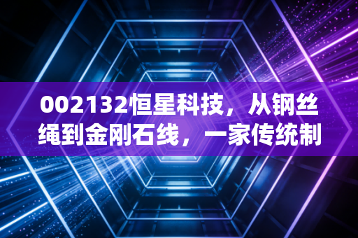 002132恒星科技，从钢丝绳到金刚石线，一家传统制造企业的华丽转身与隐忧