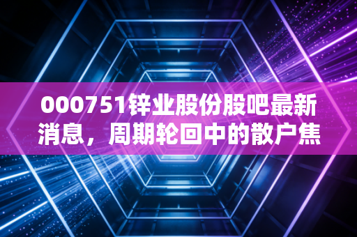 000751锌业股份股吧最新消息，周期轮回中的散户焦虑与基本面真相深度解析