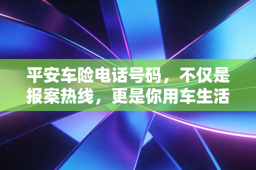 平安车险电话号码，不仅是报案热线，更是你用车生活的隐形管家