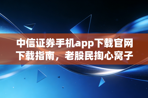 中信证券手机app下载官网下载指南,老股民掏心窝子的实话与避坑实战
