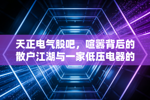 天正电气股吧，喧嚣背后的散户江湖与一家低压电器的真实突围