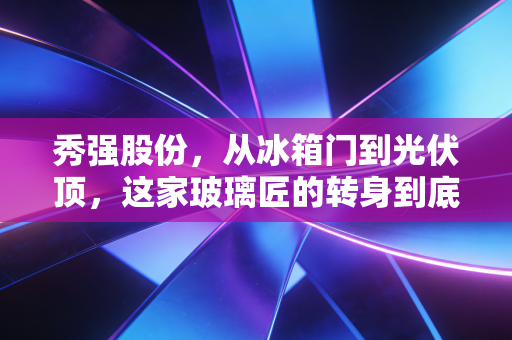 秀强股份，从冰箱门到光伏顶，这家玻璃匠的转身到底值不值得期待？