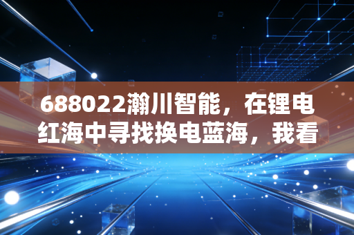 688022瀚川智能，在锂电红海中寻找换电蓝海，我看懂了它的野心与焦虑