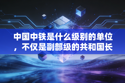 中国中铁是什么级别的单位,不仅是副部级的共和国长子,更是托举你出行的基建巨兽