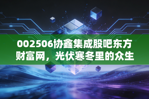 002506协鑫集成股吧东方财富网，光伏寒冬里的众生相，是抄底良机还是价值陷阱？