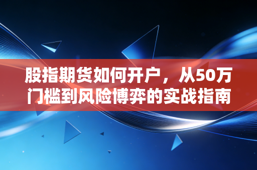 股指期货如何开户，从50万门槛到风险博弈的实战指南