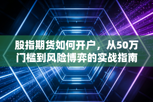 股指期货如何开户,从50万门槛到风险博弈的实战指南