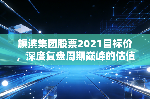 旗滨集团股票2021目标价，深度复盘周期巅峰的估值逻辑与投资启示
