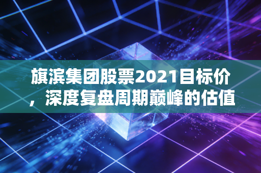 旗滨集团股票2021目标价，深度复盘周期巅峰的估值逻辑与投资启示