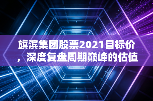 旗滨集团股票2021目标价，深度复盘周期巅峰的估值逻辑与投资启示