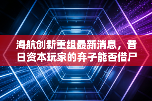 海航创新重组最新消息,昔日资本玩家的弃子能否借尸还魂?散户的悲欢与资本的冷酷算盘