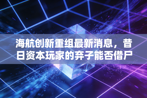 海航创新重组最新消息,昔日资本玩家的弃子能否借尸还魂?散户的悲欢与资本的冷酷算盘